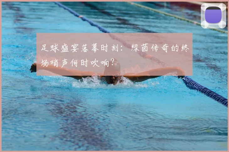 足球盛宴落幕时刻:绿茵传奇的终场哨声何时吹响?