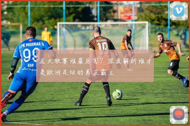 五大联赛谁最厉害?深度解析谁才是欧洲足坛的真正霸主