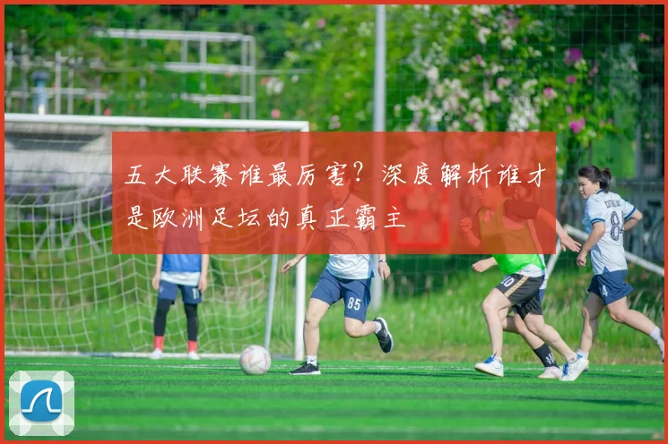 五大联赛谁最厉害？深度解析谁才是欧洲足坛的真正霸主