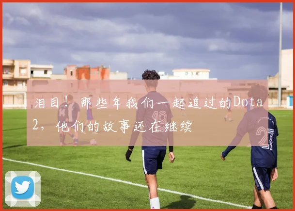 泪目！那些年我们一起追过的Dota2，他们的故事还在继续