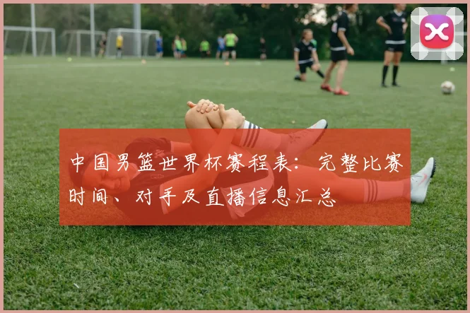 中国男篮世界杯赛程表：完整比赛时间、对手及直播信息汇总